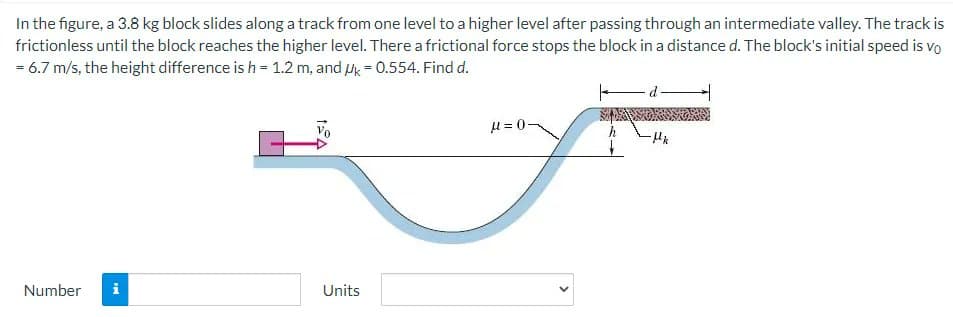 In the figure, a 3.8 kg block slides along a track from one level to a higher level after passing through an intermediate valley. The track is
frictionless until the block reaches the higher level. There a frictional force stops the block in a distance d. The block's initial speed is vo
= 6.7 m/s, the height difference is h = 1.2 m, and k = 0.554. Find d.
μ = 0
Number
Units