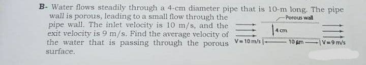 B- Water flows steadily through a 4-cm diameter pipe that is 10-m long. The pipe
wall is porous, leading to a small flow through the
pipe wall. The inlet velocity is 10 m/s, and the
exit velocity is 9 m/s. Find the average velocity of
the water that is passing through the porous
-Porous wall
4 cm
V- 10 m/s
10 m
V=9 m/s
surface.
