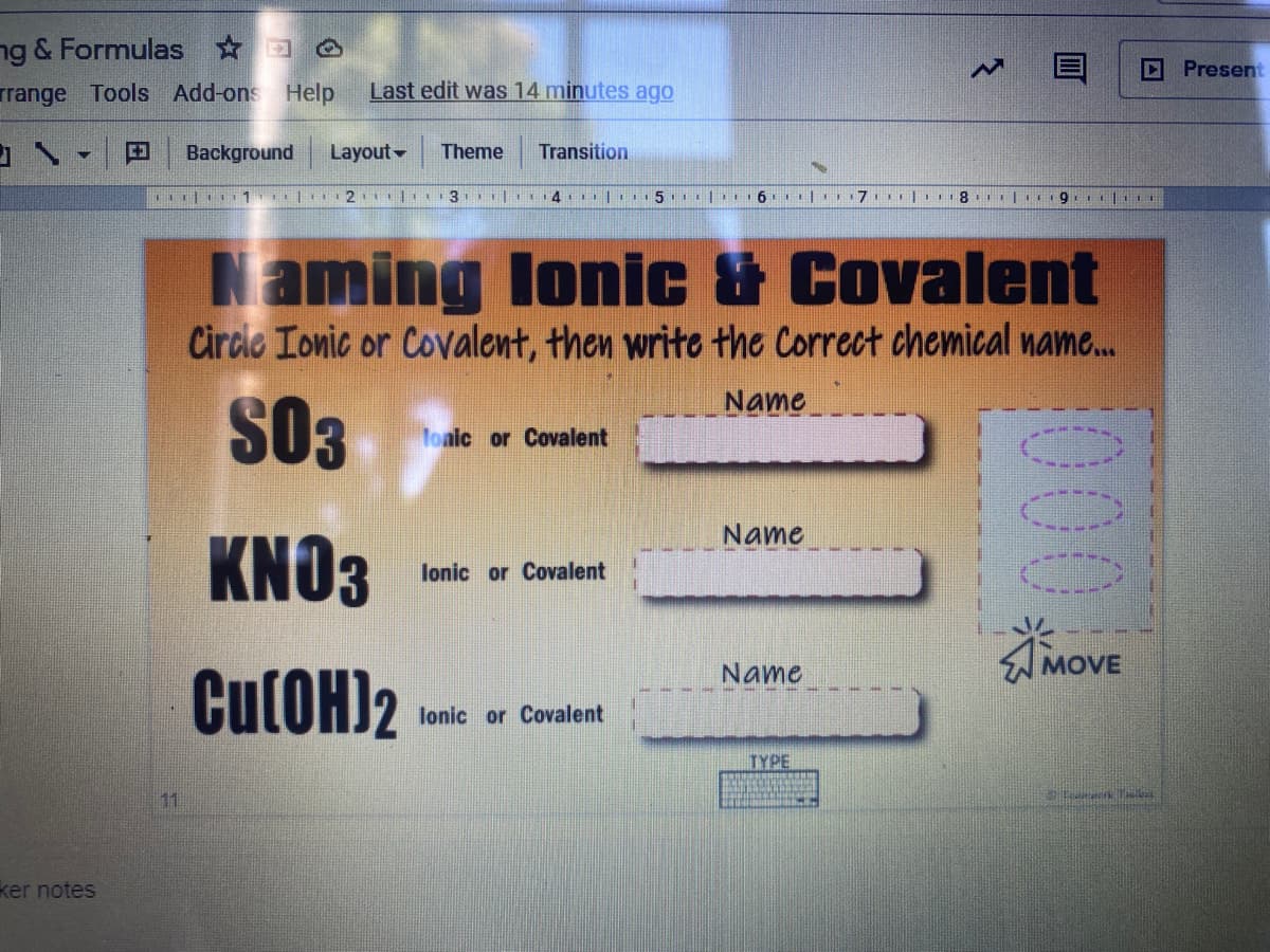 ng & Formulas O
DPresent
rrange Tools Add-ons Help
Last edit was 14 minutes ago
Background
Layout
Theme
Transition
111 11 | 21| 3 |I14 |15 | 1 6.I| 7 I .8 Le9
Naming lonic & Covalent
Circle Ionic or Covalent, then write the Correct chemical name.
Name
S03
Toalc or Covalent
Name
KNO3
lonic or Covalent
AMOVE
Name
CutOH)2
lonic or Covalent
TYPE
11
ker notes
00
