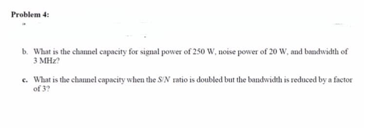 Problem 4:
b. What is the channel capacity for signal power of 250 W, noise power of 20 W, and bandwidth of
3 MHz?
c. What is the channel capacity when the S/N ratio is doubled but the bandwidth is reduced by a factor
of 3?
