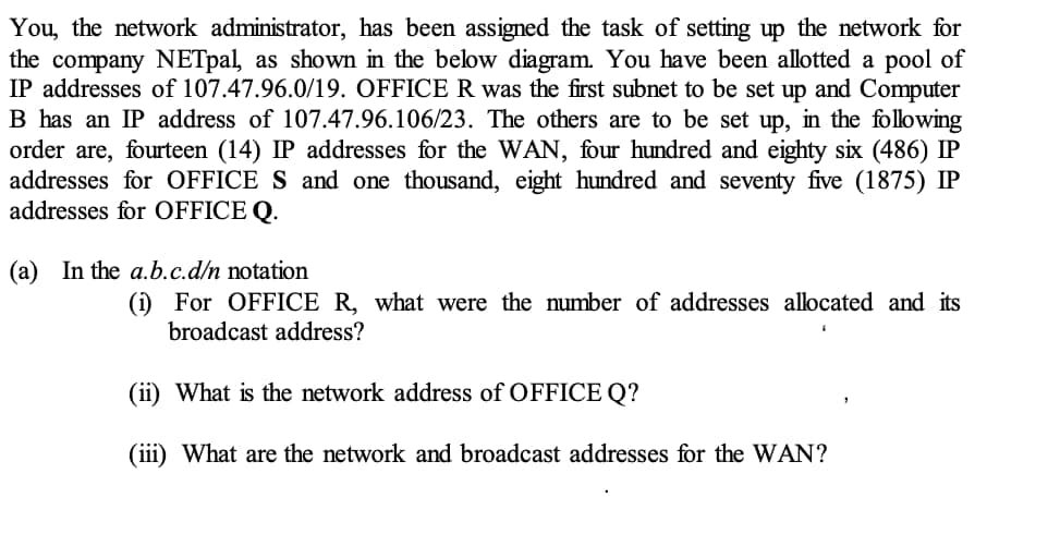 You, the network administrator, has been assigned the task of setting up the network for
the company NETpal, as shown in the below diagram. You have been allotted a pool of
IP addresses of 107.47.96.0/19. OFFICE R was the first subnet to be set up and Computer
B has an IP address of 107.47.96.106/23. The others are to be set up, in the following
order are, fourteen (14) IP addresses for the WAN, four hundred and eighty six (486) IP
addresses for OFFICE S and one thousand, eight hundred and seventy five (1875) IP
addresses for OFFICE Q.
(a) In the a.b.c.d/n notation
(i) For OFFICE R, what were the number of addresses allocated and its
broadcast address?
(ii) What is the network address of OFFICE Q?
(iii) What are the network and broadcast addresses for the WAN?
