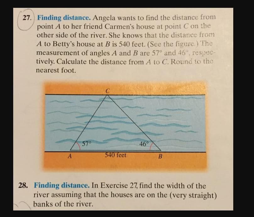 27. Finding distance. Angela wants to find the distance from
point A to her friend Carmen's house at point C on the
other side of the river. She knows that the distance from
A to Betty's house at B is 540 feet. (See the figure.) The
measurement of angles A and B are 57° and 46", respec-
tively. Calculate the distance from A to C. Round to the
nearest foot.
57°
46°
540 feet
A
28. Finding distance. In Exercise 27, find the width of the
river assuming that the houses are on the (very straight)
banks of the river.
