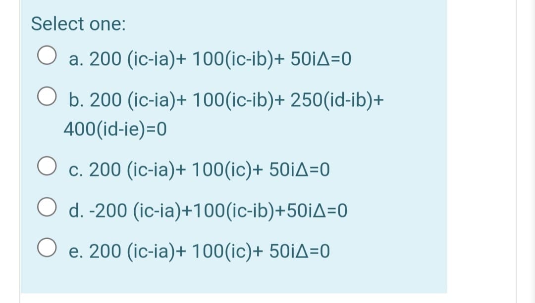 Select one:
O a. 200 (ic-ia)+ 100(ic-ib)+ 50İA=0
O b. 200 (ic-ia)+ 100(ic-ib)+ 250(id-ib)+
400(id-ie)=0
c. 200 (ic-ia)+ 100(ic)+ 50¡A=0
O d. -200 (ic-ia)+100(ic-ib)+50iA=0
O e. 200 (ic-ia)+ 100(ic)+ 50iA=0

