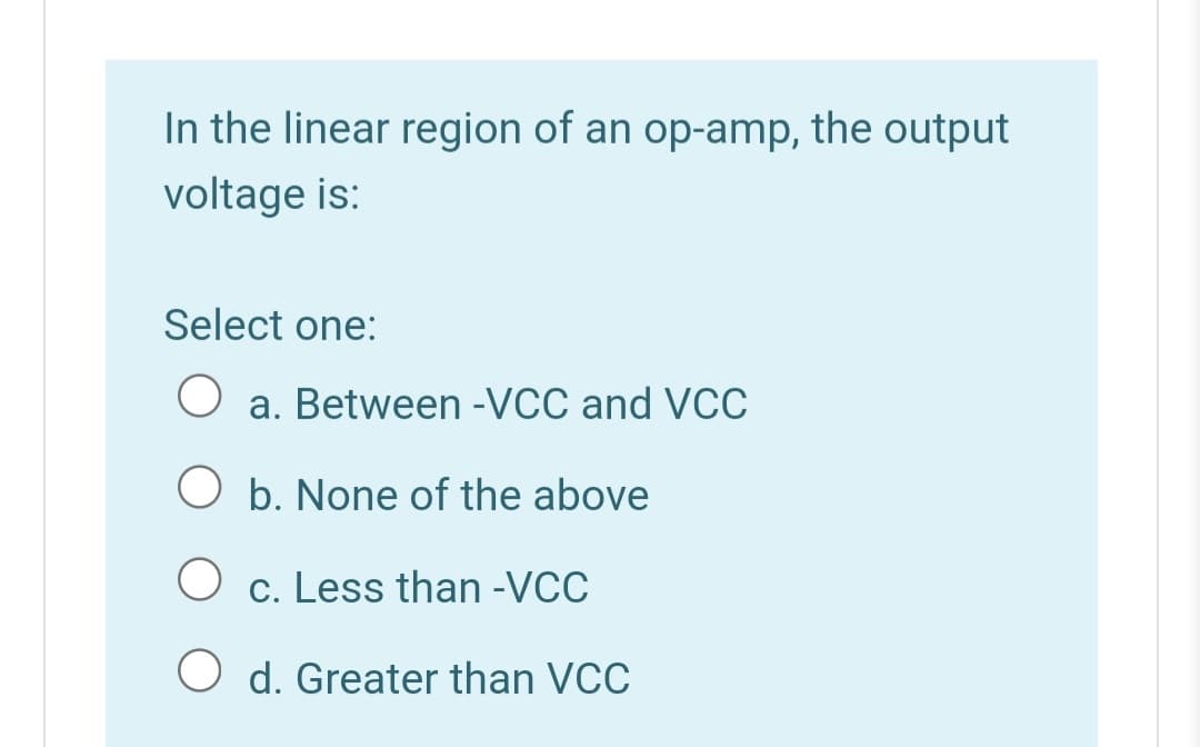 In the linear region of an op-amp, the output
voltage is:
Select one:
O a. Between -VCC and VCC
O b. None of the above
O c. Less than -VCC
O d. Greater than VCC

