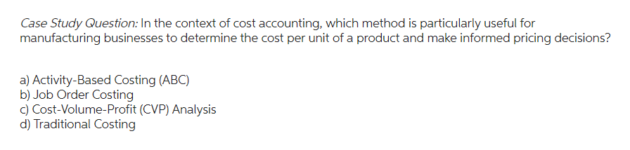 Case Study Question: In the context of cost accounting, which method is particularly useful for
manufacturing businesses to determine the cost per unit of a product and make informed pricing decisions?
a) Activity-Based Costing (ABC)
b) Job Order Costing
c) Cost-Volume-Profit (CVP) Analysis
d) Traditional Costing