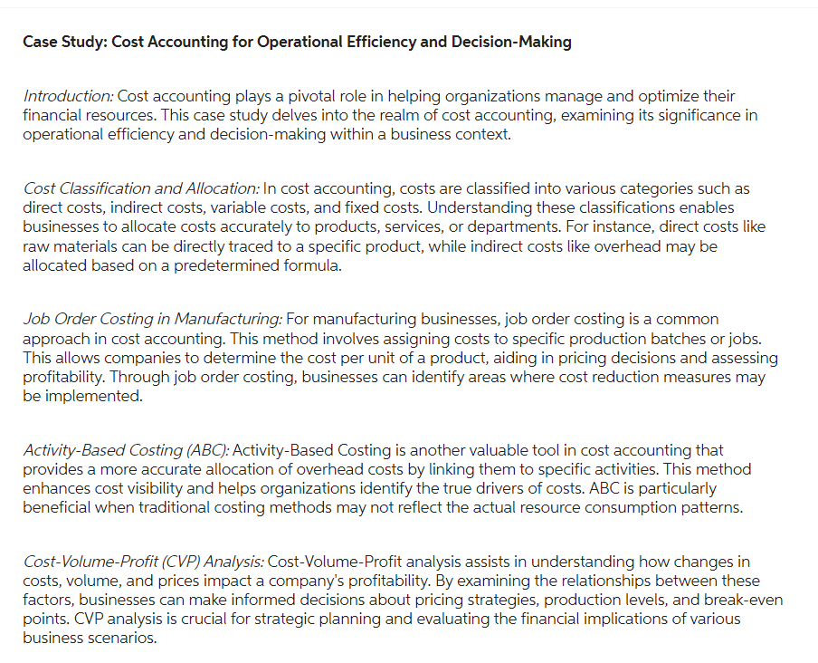Case Study: Cost Accounting for Operational Efficiency and Decision-Making
Introduction: Cost accounting plays a pivotal role in helping organizations manage and optimize their
financial resources. This case study delves into the realm of cost accounting, examining its significance in
operational efficiency and decision-making within a business context.
Cost Classification and Allocation: In cost accounting, costs are classified into various categories such as
direct costs, indirect costs, variable costs, and fixed costs. Understanding these classifications enables
businesses to allocate costs accurately to products, services, or departments. For instance, direct costs like
raw materials can be directly traced to a specific product, while indirect costs like overhead may be
allocated based on a predetermined formula.
Job Order Costing in Manufacturing: For manufacturing businesses, job order costing is a common
approach in cost accounting. This method involves assigning costs to specific production batches or jobs.
This allows companies to determine the cost per unit of a product, aiding in pricing decisions and assessing
profitability. Through job order costing, businesses can identify areas where cost reduction measures may
be implemented.
Activity-Based Costing (ABC): Activity-Based Costing is another valuable tool in cost accounting that
provides a more accurate allocation of overhead costs by linking them to specific activities. This method
enhances cost visibility and helps organizations identify the true drivers of costs. ABC is particularly
beneficial when traditional costing methods may not reflect the actual resource consumption patterns.
Cost-Volume-Profit (CVP) Analysis: Cost-Volume-Profit analysis assists in understanding how changes in
costs, volume, and prices impact a company's profitability. By examining the relationships between these
factors, businesses can make informed decisions about pricing strategies, production levels, and break-even
points. CVP analysis is crucial for strategic planning and evaluating the financial implications of various
business scenarios.