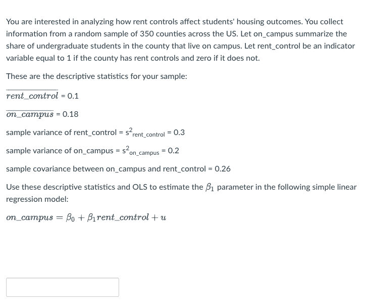 You are interested in analyzing how rent controls affect students' housing outcomes. You collect
information from a random sample of 350 counties across the US. Let on_campus summarize the
share of undergraduate students in the county that live on campus. Let rent_control be an indicator
variable equal to 1 if the county has rent controls and zero if it does not.
These are the descriptive statistics for your sample:
rent_control = 0.1
on_campus = 0.18
sample variance of rent_control = s°rent_control = 0.3
sample variance of on_campus = s.
on_campus
= 0.2
sample covariance between on_campus and rent_control = 0.26
Use these descriptive statistics and OLS to estimate the B1 parameter in the following simple linear
regression model:
on_campus = Bo + Birent_control + u
