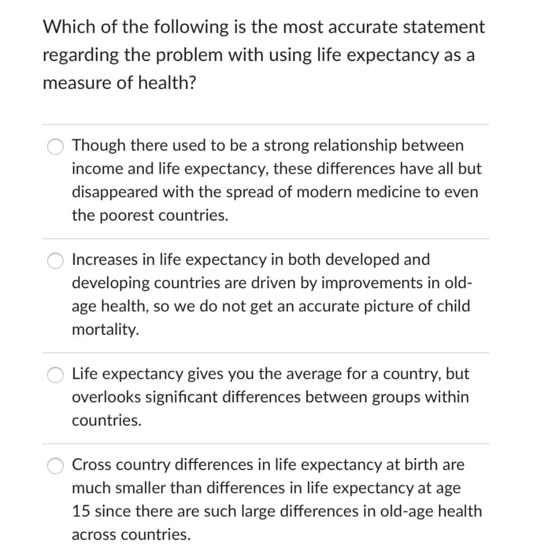 Which of the following is the most accurate statement
regarding the problem with using life expectancy as a
measure of health?
Though there used to be a strong relationship between
income and life expectancy, these differences have all but
disappeared with the spread of modern medicine to even
the poorest countries.
Increases in life expectancy in both developed and
developing countries are driven by improvements in old-
age health, so we do not get an accurate picture of child
mortality.
Life expectancy gives you the average for a country, but
overlooks significant differences between groups within
countries.
Cross country differences in life expectancy at birth are
much smaller than differences in life expectancy at age
15 since there are such large differences in old-age health
across countries.
