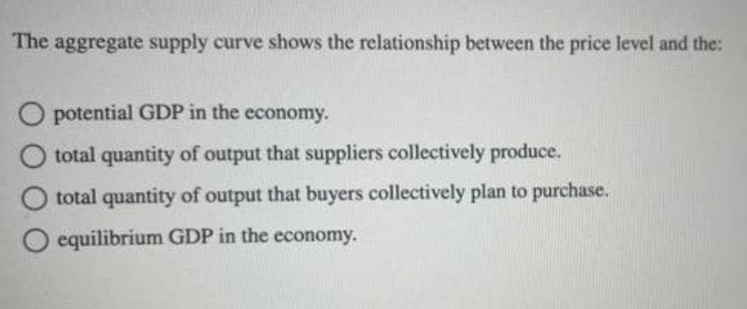 The aggregate supply curve shows the relationship between the price level and the:
O potential GDP in the economy.
O total quantity of output that suppliers collectively produce.
total quantity of output that buyers collectively plan to purchase.
equilibrium GDP in the economy.
