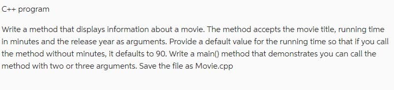 C++ program
Write a method that displays information about a movie. The method accepts the movie title, running time
in minutes and the release year as arguments. Provide a default value for the running time so that if you call
the method without minutes, it defaults to 90. Write a main() method that demonstrates you can call the
method with two or three arguments. Save the file as Movie.cpp