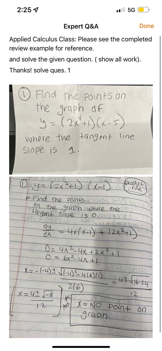 2:25 7
Expert Q&A
Applied Calculus Class: Please see the completed
review example for reference.
and solve the given question. ( show all work).
Thanks! solve ques. 1
Find the points on
the graph of
y = (2x²+1)(x - 5)
where the tangent line
Slope is 1.
CHJAY
0₁y = (2x² + 1) (x-1) (+)
.5G
* Find the points 2001 = (nu
on the graph where the DaS
tangent slope is 0.00014002 She
120. = (25) a
+ão.
dy
x = 4x(x²-1) + 12x²+1)
dx
0= 4x² - 4x + 2x ²³² + 1
0 = 6x² - 4x +)
X=-(-4) ± √√(-4) ²- 4 (6) (1)
216)
X=4± √√-8
12
*
ماع) - ام
Ans
produck
Arule
39
=
Done
4± √₁
√16-24
12
X= NO Point on
graph
1000k