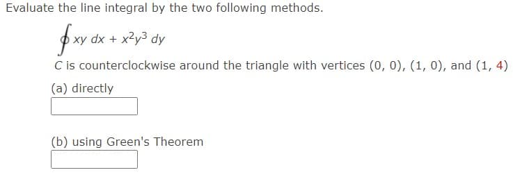 Evaluate the line integral by the two following methods.
dx + x2y3 dy
C is counterclockwise around the triangle with vertices (0, 0), (1, 0), and (1, 4)
(a) directly
(b) using Green's Theorem
