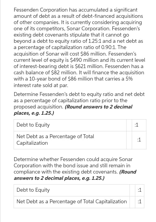 Fessenden Corporation has accumulated a significant
amount of debt as a result of debt-financed acquisitions
of other companies. It is currently considering acquiring
one of its competitors, Sonar Corporation. Fessenden's
existing debt covenants stipulate that it cannot go
beyond a debt to equity ratio of 1.25:1 and a net debt as
a percentage of capitalization ratio of 0.90:1. The
acquisition of Sonar will cost $86 million. Fessenden's
current level of equity is $490 million and its current level
of interest-bearing debt is $621 million. Fessenden has a
cash balance of $82 million. It will finance the acquisition
with a 10-year bond of $86 million that carries a 5%
interest rate sold at par.
Determine Fessenden's debt to equity ratio and net debt
as a percentage of capitalization ratio prior to the
proposed acquisition. (Round answers to 2 decimal
places, e.g. 1.25.)
Debt to Equity
Net Debt as a Percentage of Total
Capitalization
:1
Determine whether Fessenden could acquire Sonar
Corporation with the bond issue and still remain in
compliance with the existing debt covenants. (Round
answers to 2 decimal places, e.g. 1.25.)
Debt to Equity
Net Debt as a Percentage of Total Capitalization
:1
:1
:1