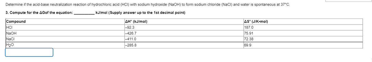 Determine if the acid-base neutralization reaction of hydrochloric acid (HCI) with sodium hydroxide (NaOH) to form sodium chloride (NaCI) and water is spontaneous at 37°C.
3. Compute for the AGof the equation:
kJ/mol (Supply answer up to the 1st decimal point)
AS (J/K•mol)
Compound
HCI
NaOH
NaCI
AH° (kJ/mol)
|-92.3
|-426.7
|-411.0
|-285.8
187.0
75.91
72.38
H20
69.9
