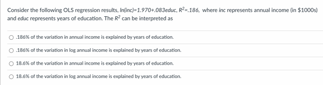 Consider the following OLS regression results, In(inc)=1.970+.083educ, R2=.186, where inc represents annual income (in $1000s)
and educ represents years of education. The R² can be interpreted as
.186% of the variation in annual income is explained by years of education.
.186% of the variation in log annual income is explained by years of education.
O 18.6% of the variation in annual income is explained by years of education.
O 18.6% of the variation in log annual income is explained by years of education.