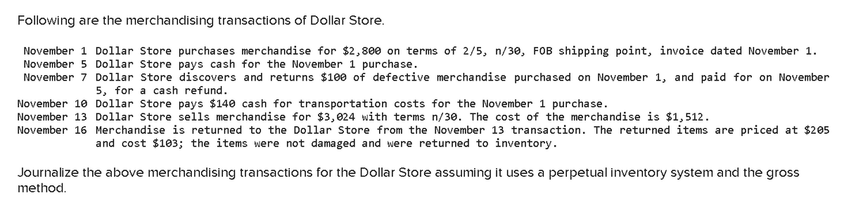 Following are the merchandising transactions of Dollar Store.
November 1 Dollar Store purchases merchandise for $2,800 on terms of 2/5, n/30, FOB shipping point, invoice dated November 1.
November 5 Dollar Store pays cash for the November 1 purchase.
November 7
Dollar Store discovers and returns $100 of defective merchandise purchased on November 1, and paid for on November
5, for a cash refund.
November 10
Dollar Store pays $140 cash for transportation costs for the November 1 purchase.
November 13 Dollar Store sells merchandise for $3,024 with terms n/30. The cost of the merchandise is $1,512.
November 16 Merchandise is returned to the Dollar Store from the November 13 transaction. The returned items are priced at $205
and cost $103; the items were not damaged and were returned to inventory.
Journalize the above merchandising transactions for the Dollar Store assuming it uses a perpetual inventory system and the gross
method.