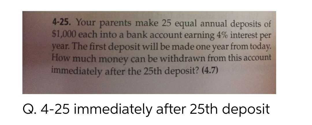 4-25. Your parents make 25 equal annual deposits of
$1,000 each into a bank account earning 4% interest per
year. The first deposit will be made one year from today.
How much money can be withdrawn from this account
immediately after the 25th deposit? (4.7)
Q. 4-25 immediately after 25th deposit

