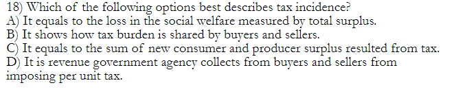 18) Which of the following options best describes tax incidence?
A) It equals to the loss in the social welfare measured by total surplus.
B) It shows how tax burden is shared by buyers and sellers.
C) It equals to the sum of new consumer and producer surplus resulted from tax.
D) It is revenue government agency collects from buyers and sellers from
imposing per unit tax.
