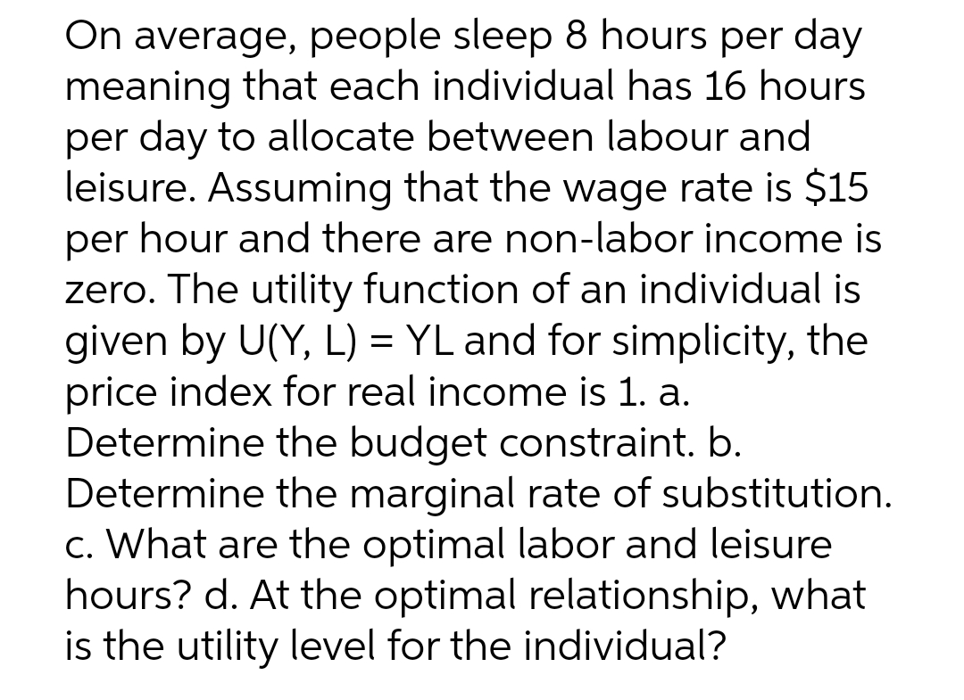 On average, people sleep 8 hours per day
meaning that each individual has 16 hours
per day to allocate between labour and
leisure. Assuming that the wage rate is $15
per hour and there are non-labor income is
zero. The utility function of an individual is
given by U(Y, L) = YL and for simplicity, the
price index for real income is 1. a.
Determine the budget constraint. b.
Determine the marginal rate of substitution.
c. What are the optimal labor and leisure
hours? d. At the optimal relationship, what
is the utility level for the individual?
