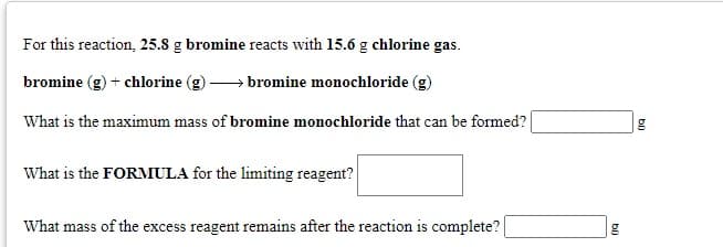 For this reaction, 25.8 g bromine reacts with 15.6 g chlorine gas.
bromine (g) + chlorine (g) → bromine monochloride (g)
What is the maximum mass of bromine monochloride that can be formed?
What is the FORMULA for the limiting reagent?
What mass of the excess reagent remains after the reaction is complete? |
