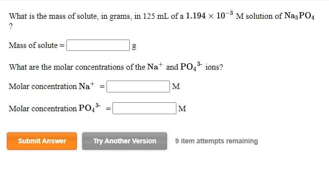What is the mass of solute, in grams, in 125 mL of a 1.194 x 10-3 M solution of NagPO4
Mass of solute = |
What are the molar concentrations of the Na+ and PO, ions?
Molar concentration Nat
M
3-
Molar concentration PO,
M
