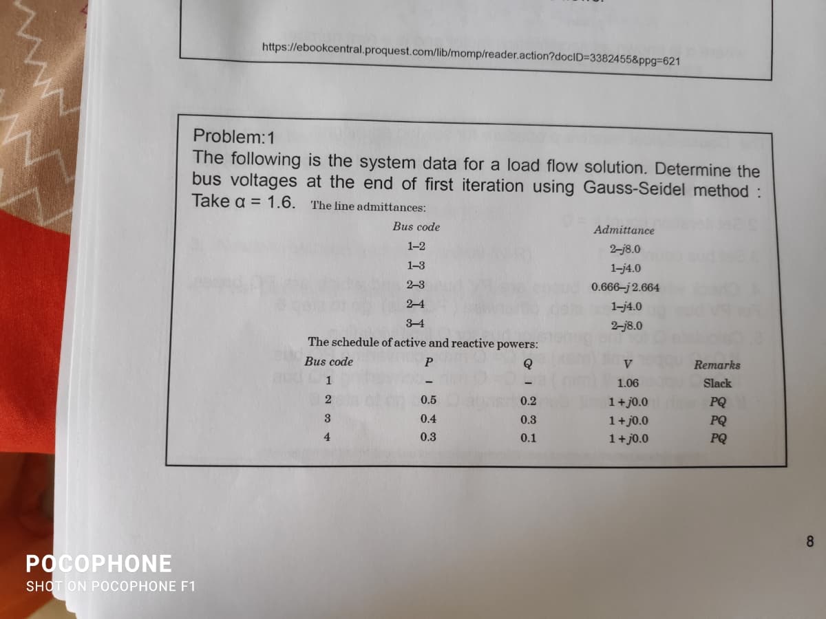 https://ebookcentral.proquest.com/lib/momp/reader.action?doclD=3382455&ppg3D621
Problem:1
The following is the system data for a load flow solution. Determine the
bus voltages at the end of first iteration using Gauss-Seidel method :
Take a = 1.6.
The line admittances:
Bus code
Admittance
1-2
2-j8.0
1-3
1-j4.0
2-3
0.666–j 2.664
2-4
1-j4.0
3-4
2-j8.0
The schedule of active and reactive powers:
Bus code
V
Remarks
1
1.06
Slack
0.5
0.2
1+j0.0
1+ j0.0
PQ
3
0.4
0.3
PQ
4
0.3
0.1
1+j0.0
PQ
8
РОСОРНONЕ
SHOT ON POCOPHONE F1
