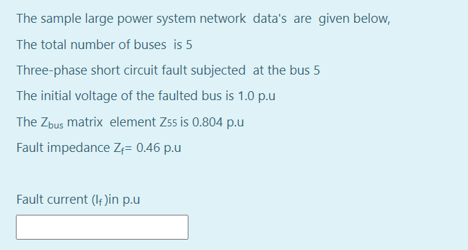 The sample large power system network data's are given below,
The total number of buses is 5
Three-phase short circuit fault subjected at the bus 5
The initial voltage of the faulted bus is 1.0 p.u
The Zbus matrix element Z55 is 0.804 p.u
Fault impedance Z;= 0.46 p.u
Fault current (If)in p.u
