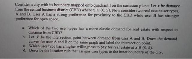 Consider a city with its boundary mapped onto quadrant I on the cartesian plane. Let x be distance
from the central business district (CBD) where x € (0,x). Now consider two real estate user types,
A and B. User A has a strong preference for proximity to the CBD while user B has stronger
preference for open space.
a. Which of the two user types has a more elastic demand for real estate with respect to
distance from CBD?
b.
Let be the intersection point between demand from user A and B. Draw the demand
curves for user A and B on the same graph and label the intersection point.
Which user type has a higher willingness to pay for real estate at x € (0,2).
c.
d. Describe the location rule that assigns user types to the inner boundary of the city.