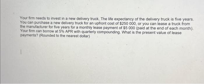 Your firm needs to invest in a new delivery truck. The life expectancy of the delivery truck is five years.
You can purchase a new delivery truck for an upfront cost of $250 000, or you can lease a truck from
the manufacturer for five years for a monthly lease payment of $5 000 (paid at the end of each month).
Your firm can borrow at 5% APR with quarterly compounding. What is the present value of lease
payments? (Rounded to the nearest dollar)