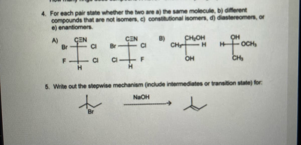 4. For each pair state whether the two are a) the same molecule, b) different
compounds that are not isomers, c) constitutional isomers, d) diastereomers, or
e) enantiomers.
CHOH
он
OCH
A)
CEN
CEN
B)
Br
Br
CI
CH
H.
CI
CI-
F
OH
CH
5. Write out the stepwise mechanism (include intermediates or transition state) for:
NaOH
->
Br
