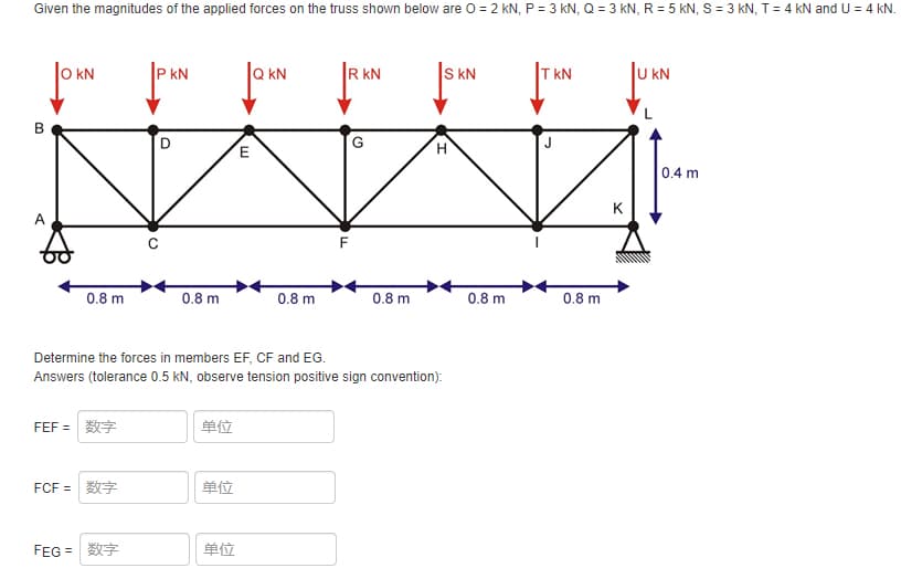 Given the magnitudes of the applied forces on the truss shown below are 0 = 2 kN, P = 3 kN, Q = 3 kN, R = 5 kN, S = 3 kN, T= 4 kN and U = 4 kN.
kN
P kN
kN
R kN
S kN
T kN
KN
H.
0.4 m
K
A
0.8 m
0.8 m
0.8 m
0.8 m
0.8 m
0.8 m
Determine the forces in members EF, CF and EG.
Answers (tolerance 0.5 kN, observe tension positive sign convention):
FEF =数字
单位
FCF =数字
单位
FEG =
单位
B.
