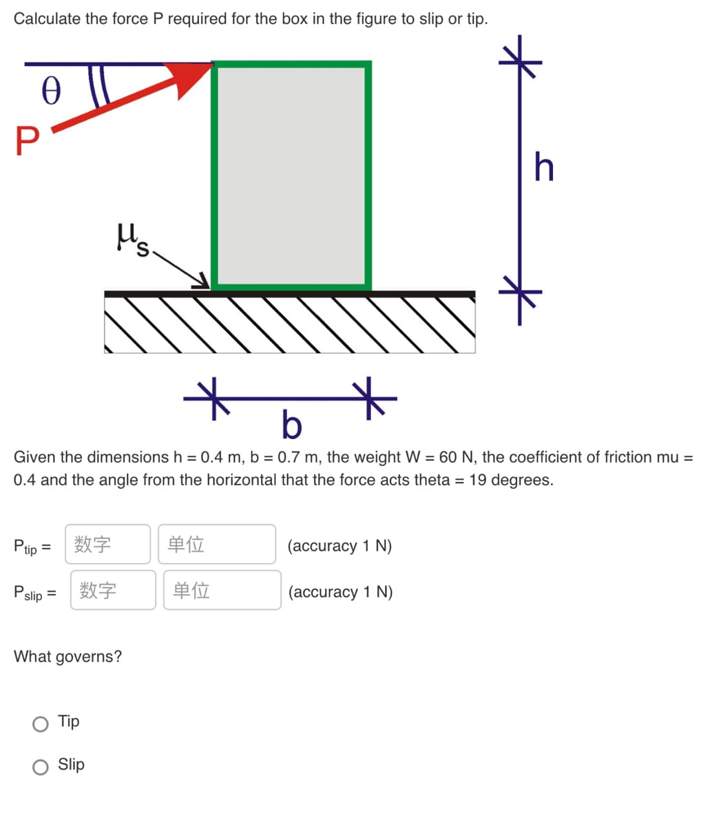 Calculate the force P required for the box in the figure to slip or tip.
Hs.
b
Given the dimensions h = 0.4 m, b = 0.7 m, the weight W = 60 N, the coefficient of friction mu =
0.4 and the angle from the horizontal that the force acts theta = 19 degrees.
Pip
数字
单位
(accuracy 1 N)
%3D
P.
数字
单位
(accuracy 1 N)
slip
What governs?
Tip
Slip
