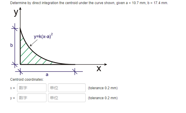 Determine by direct integration the centroid under the curve shown, given a = 10.7 mm, b = 17.4 mm.
yf
y=k(x-a)?
b
a
Centroid coordinates:
单位
(tolerance 0.2 mm)
y =
单位
(tolerance 0.2 mm)
