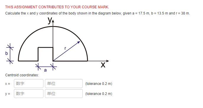 THIS ASSIGNMENT CONTRIBUTES TO YOUR COURSE MARK.
Calculate the x and y coordinates of the body shown in the diagram below, given a = 17.5 m, b = 13.5 m and r= 38 m.
X'
Centroid coordinates:
X =
数字
单位
(tolerance 0.2 m)
y =
数字
单位
(tolerance 0.2 m)
