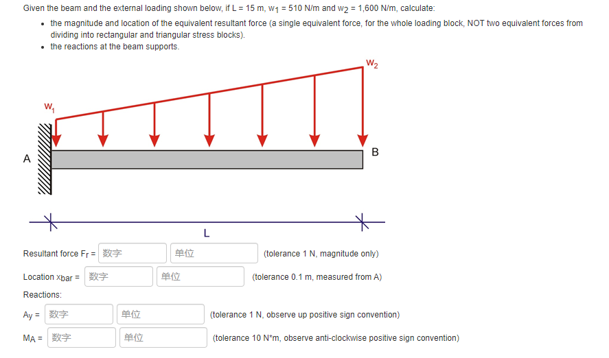 Given the beam and the external loading shown below, if L = 15 m, w1 = 510 N/m and w2 = 1,600 N/m, calculate:
• the magnitude and location of the equivalent resultant force (a single equivalent force, for the whole loading block, NOT two equivalent forces from
dividing into rectangular and triangular stress blocks).
• the reactions at the beam supports.
W2
w,
A
L
Resultant force Fr =
单位
(tolerance 1 N, magnitude only)
Location xbar =
单位
(tolerance 0.1 m, measured from A)
Reactions:
Ay =
数字
单位
(tolerance 1 N, observe up positive sign convention)
MA= 数字
单位
(tolerance 10 N*m, observe anti-clockwise positive sign convention)
