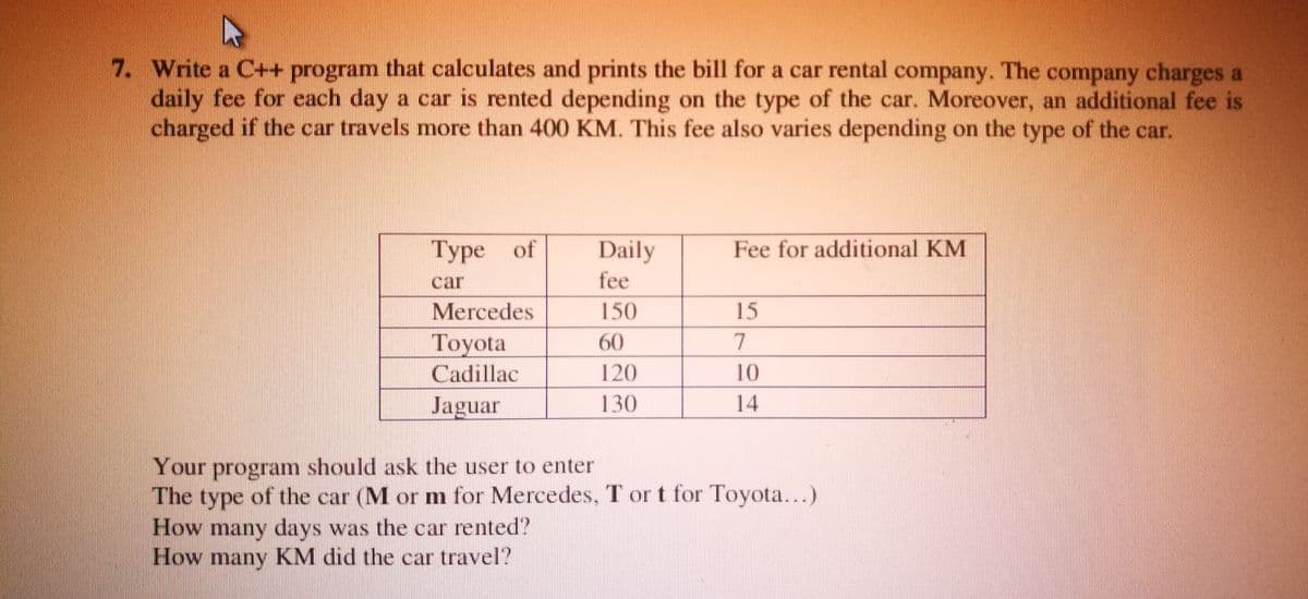 7. Write a C++ program that calculates and prints the bill for a car rental company. The company charges a
daily fee for each day a car is rented depending on the type of the car. Moreover, an additional fee is
charged if the car travels more than 400 KM. This fee also varies depending on the type of the car.
Туре of
Daily
Fee for additional KM
car
fee
Mercedes
150
15
Toyota
60
7
Cadillac
120
10
Jaguar
130
14
Your program should ask the user to enter
The type of the car (M or m for Mercedes, T or t for Toyota...)
How many days was the car rented?
How many KM did the car travel?
