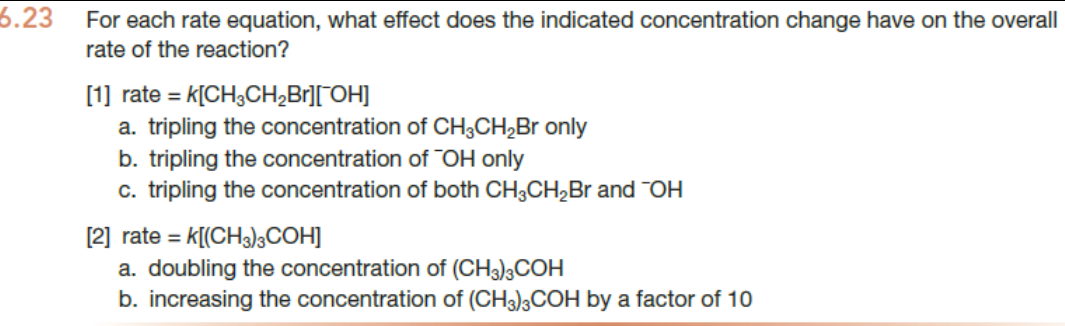 6.23
For each rate equation, what effect does the indicated concentration change have on the overall
rate of the reaction?
[1] rate = K[CH3CH₂Br][¯OH]
a. tripling the concentration of CH3CH₂Br only
b. tripling the concentration of OH only
c. tripling the concentration of both CH3CH₂Br and OH
[2] rate = K[(CH3)3COH]
a. doubling the concentration of (CH3)3COH
b. increasing the concentration of (CH3)3COH by a factor of 10