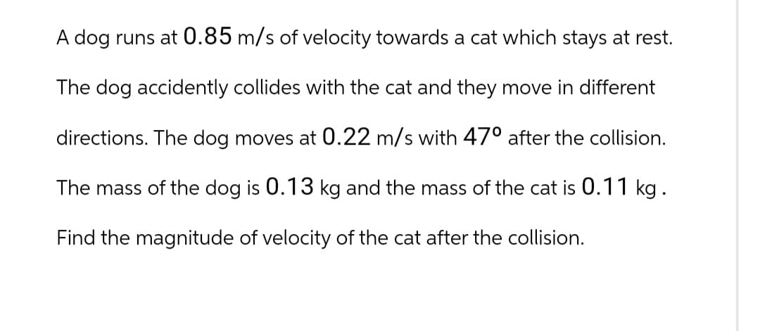 A dog runs at 0.85 m/s of velocity towards a cat which stays at rest.
The dog accidently collides with the cat and they move in different
directions. The dog moves at 0.22 m/s with 47° after the collision.
The mass of the dog is 0.13 kg and the mass of the cat is 0.11 kg.
Find the magnitude of velocity of the cat after the collision.