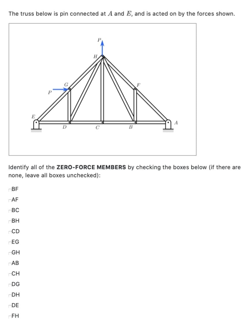 The truss below is pin connected at A and E, and is acted on by the forces shown.
E
A
D
B
Identify all of the ZERO-FORCE MEMBERS by checking the boxes below (if there are
none, leave all boxes unchecked):
BF
AF
BC
BH
CD
EG
-GH
AB
CH
DG
DH
DE
-FH