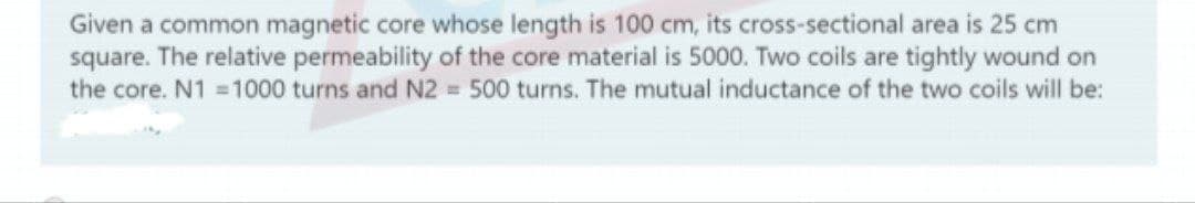 Given a common magnetic core whose length is 100 cm, its cross-sectional area is 25 cm
square. The relative permeability of the core material is 5000. Two coils are tightly wound on
the core. N1 1000 turns and N2 500 turns. The mutual inductance of the two coils will be:
