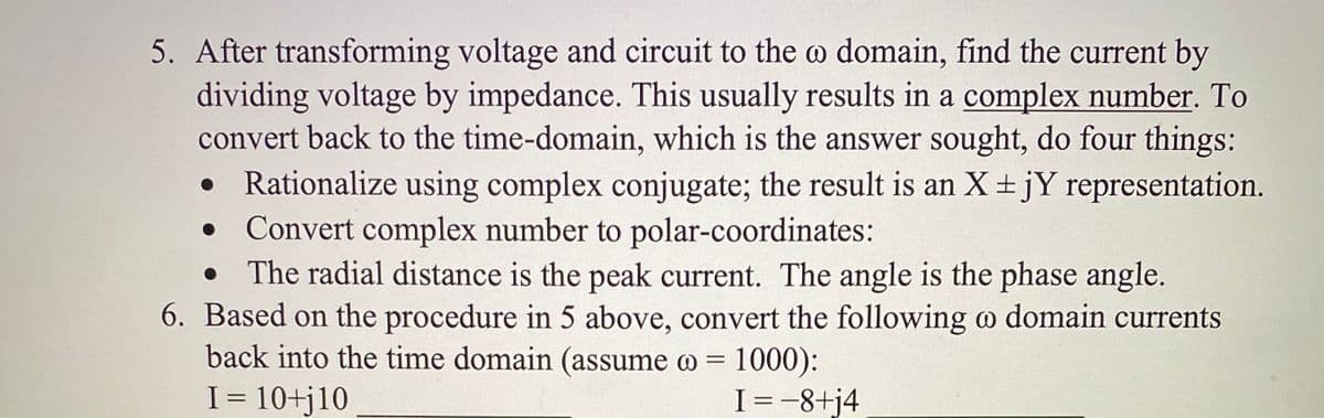 5. After transforming voltage and circuit to the o domain, find the current by
dividing voltage by impedance. This usually results in a complex number. To
convert back to the time-domain, which is the answer sought, do four things:
• Rationalize using complex conjugate; the result is an X+ jY representation.
• Convert complex number to polar-coordinates:
The radial distance is the peak current. The angle is the phase angle.
6. Based on the procedure in 5 above, convert the following o domain currents
back into the time domain (assume o = 1000):
I = 10+j10
I=-8+j4
%3D

