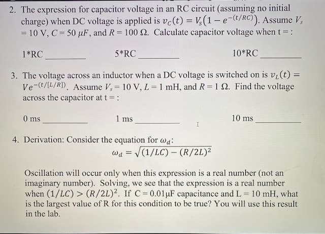 2. The expression for capacitor voltage in an RC circuit (assuming no initial
charge) when DC voltage is applied is vc(t) = V(1- e-(t/RC)). Assume V,
= 10 V, C = 50 µF, and R 100 N. Calculate capacitor voltage when t =:
1*RC
5*RC
10*RC
3. The voltage across an inductor when a DC voltage is switched on is vi(t) =
Ve-(t/L/R). Assume V, = 10 V, L= 1 mH, and R = 1 N. Find the voltage
across the capacitor at t= :
0 ms
1 ms
10 ms
4. Derivation: Consider the equation for wa:
Wa =
(1/LC)- (R/2L)²
Oscillation will occur only when this expression is a real number (not an
imaginary number). Solving, we see that the expression is a real number
when (1/LC) > (R/2L)2. If C=0.01µF capacitance and L = 10 mH, what
is the largest value of R for this condition to be true? You will use this result
in the lab.

