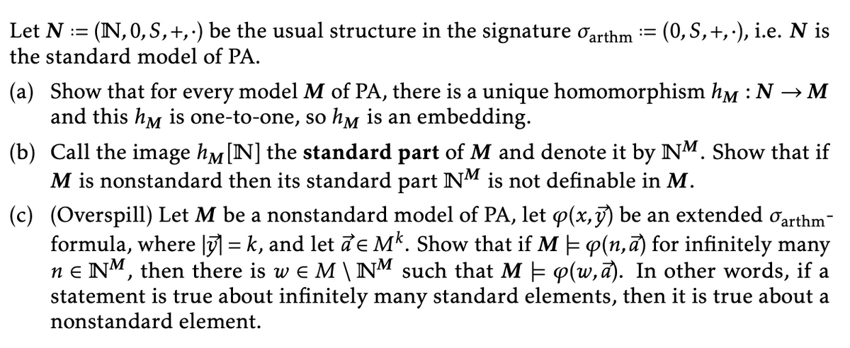 Let N = (IN, 0, S, +, .) be the usual structure in the signature garthm := (0, S, +,-), i.e. N is
the standard model of PA.
(a) Show that for every model M of PA, there is a unique homomorphism hm : N → M
and this hy is one-to-one, so hy is an embedding.
(b) Call the image hå [N] the standard part of M and denote it by NM. Show that if
M is nonstandard then its standard part NM is not definable in M.
(c)
(Overspill) Let M be a nonstandard model of PA, let p(x,y) be an extended arthm
formula, where |ỹ] = k, and let de Mk. Show that if M = p(n, a) for infinitely many
ne NM, then there is w EM \ NM such that M = p(w,a). In other words, if a
statement is true about infinitely many standard elements, then it is true about a
nonstandard element.