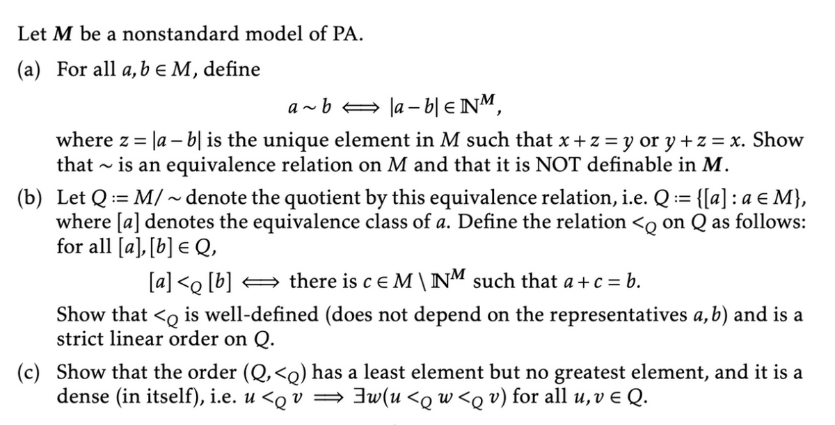 Let M be a nonstandard model of PA.
(a) For all a, b = M, define
a~ b ⇒ |a − b| € NM,
where z = |a − b] is the unique element in M such that x + z = y or y + z = x. Show
that is an equivalence relation on M and that it is NOT definable in M.
(b) Let Q = M/~ denote the quotient by this equivalence relation, i.e. Q := {[a] : a € M},
where [a] denotes the equivalence class of a. Define the relation <q on Q as follows:
for all [a],[b] = Q,
[a]<q [b] ⇒ there is c E M \ NM such that a+c = b.
Show that < is well-defined (does not depend on the representatives a, b) and is a
strict linear order on Q.
(c) Show that the order (Q, <q) has a least element but no greatest element, and it is a
dense (in itself), i.e. u <q v ⇒ ]w(u <q w <q v) for all u, v ¤ Q.