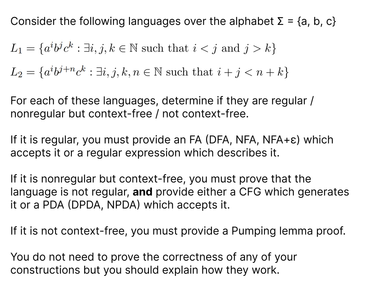 Consider the following languages over the alphabet Σ = {a, b, c}
L₁ = {a¹b³ck : i, j, k € N such that i ≤ j and j > k}
L₂ = {a²bi+nck: i, j, k, n€ N such that i + j < n+k}
L2
For each of these languages, determine if they are regular /
nonregular but context-free / not context-free.
If it is regular, you must provide an FA (DFA, NFA, NFA+) which
accepts it or a regular expression which describes it.
If it is nonregular but context-free, you must prove that the
language is not regular, and provide either a CFG which generates
it or a PDA (DPDA, NPDA) which accepts it.
If it is not context-free, you must provide a Pumping lemma proof.
You do not need to prove the correctness of any of your
constructions but you should explain how they work.