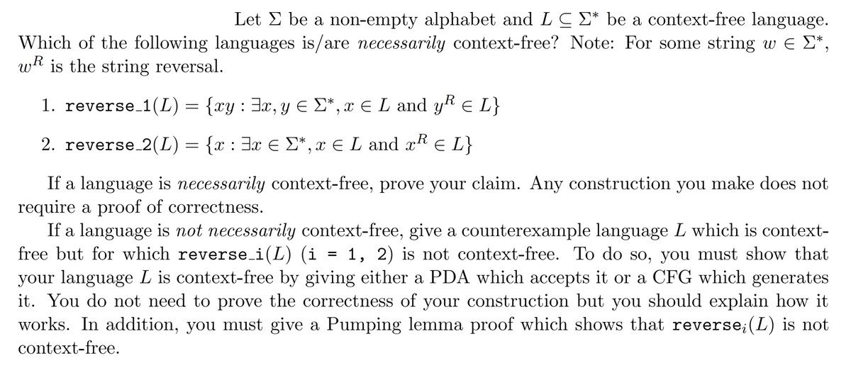 Let Σ be a non-empty alphabet and LCE* be a context-free language.
Which of the following languages is/are necessarily context-free? Note: For some string w = Σ*,
w is the string reversal.
€
1. reverse_1(L) = {xy : ³x, y ≤ Σ*, x € L and yR € L}
R
2. reverse_2(L) = {x : 3x € Σ*, x € L and x² EL
If a language is necessarily context-free, prove your claim. Any construction you make does not
require a proof of correctness.
If a language is not necessarily context-free, give a counterexample language L which is context-
free but for which reverse_i(L) (i 1, 2) is not context-free. To do so, you must show that
your language L is context-free by giving either a PDA which accepts it or a CFG which generates
it. You do not need to prove the correctness of your construction but you should explain how it
works. In addition, you must give a Pumping lemma proof which shows that reverse; (L) is not
context-free.
=