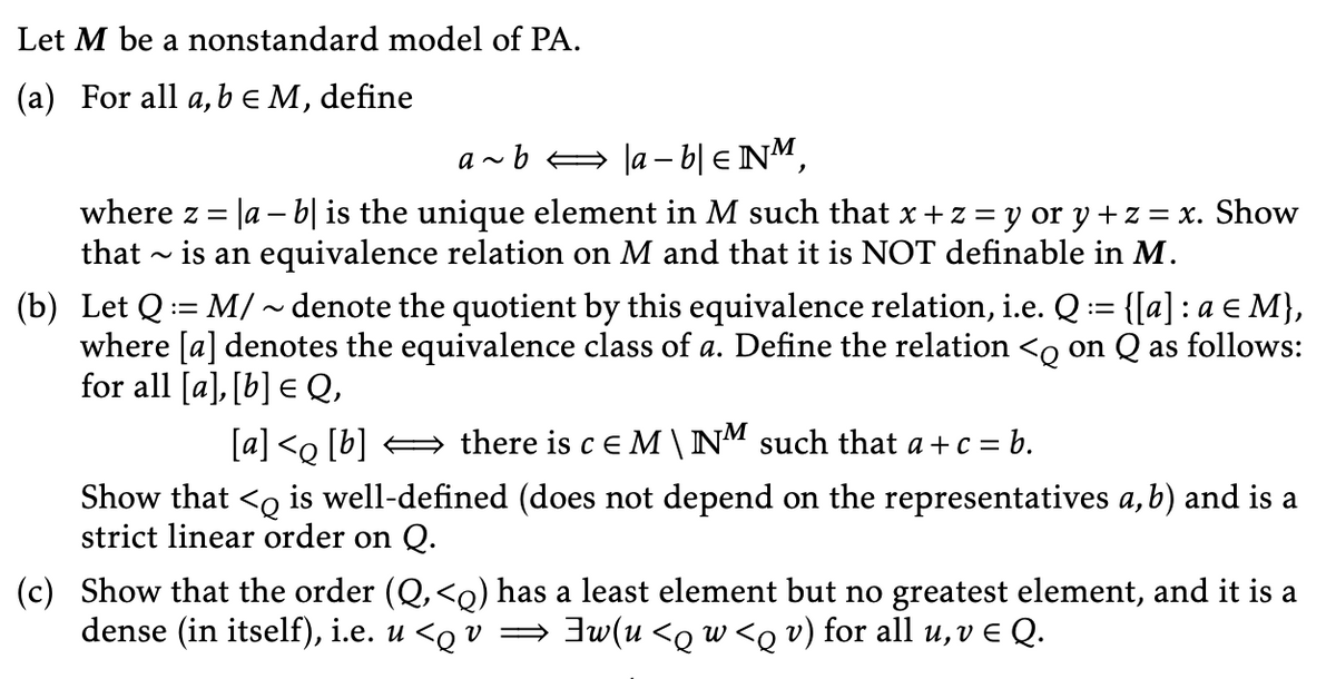 Let M be a nonstandard model of PA.
(a) For all a, b = M, define
a~b ↔ |a − b| € NM,
where z =
|a − b] is the unique element in M such that x + z = y or y + z = x. Show
that ~ is an equivalence relation on M and that it is NOT definable in M.
(b) Let Q = M/~denote the quotient by this equivalence relation, i.e. Q := {[a] : a ≤ M},
where [a] denotes the equivalence class of a. Define the relation <q on Q as follows:
for all [a], [b] € Q,
E
[a] <q [b] ⇒ there is c E M \ NM such that a + c = b.
Show that <Q is well-defined (does not depend on the representatives a, b) and is a
strict linear order on Q.
(c) Show that the order (Q, <q) has a least element but no greatest element, and it is a
dense (in itself), i.e. u <q v ⇒ ]w(u <q w <q v) for all u, v ¤ Q.