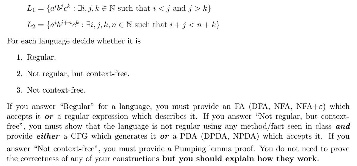 L₁ = {a¹b³ck : ‡i, j, k = N such that i < j and j > k}
L2 = {aibi+nck : \i, j, k,n ¤ N such that i + j < n+k}
For each language decide whether it is
1. Regular.
2. Not regular, but context-free.
3. Not context-free.
If you answer "Regular" for a language, you must provide an FA (DFA, NFA, NFA+ɛ) which
accepts it or a regular expression which describes it. If you answer "Not regular, but context-
free”, you must show that the language is not regular using any method/fact seen in class and
provide either a CFG which generates it or a PDA (DPDA, NPDA) which accepts it. If you
answer "Not context-free", you must provide a Pumping lemma proof. You do not need to prove
the correctness of any of your constructions but you should explain how they work.