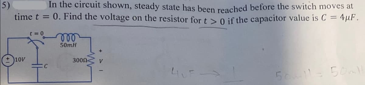 5)
In the circuit shown, steady state has been reached before the switch moves at
time t = 0. Find the voltage on the resistor for t > 0 if the capacitor value is C = 4μF.
t=0
+10V
C
50m.H
3000
4UF
50ml 50ml