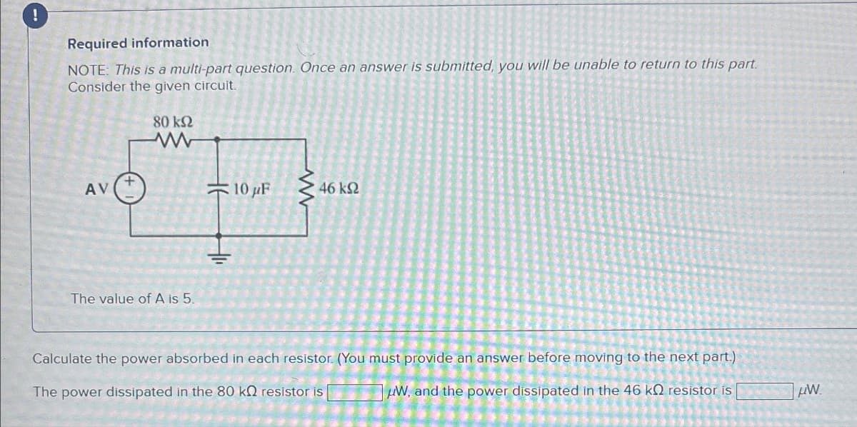 !
Required information
NOTE: This is a multi-part question. Once an answer is submitted, you will be unable to return to this part.
Consider the given circuit.
80 ΚΩ
www
AV
The value of A is 5.
10 µF
www
46 ΚΩ
Calculate the power absorbed in each resistor. (You must provide an answer before moving to the next part.)
The power dissipated in the 80 kQ resistor is
W, and the power dissipated in the 46 kQ resistor is
W
